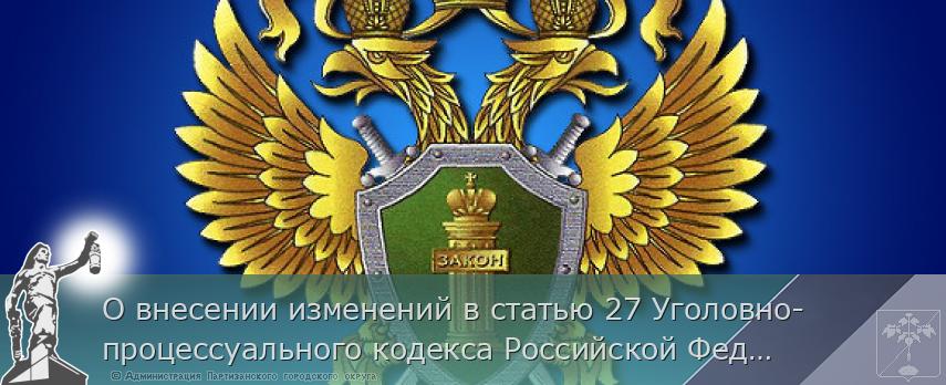 О внесении изменений в статью 27 Уголовно-процессуального кодекса Российской Федерации | Администрация муниципального округа город Партизанск Приморского края Официальный сайт
